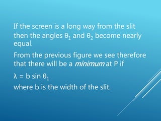 If the screen is a long way from the slit
then the angles θ1 and θ2 become nearly
equal.
From the previous figure we see therefore
that there will be a minimum at P if
λ = b sin θ1
where b is the width of the slit.
 