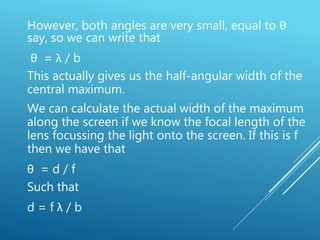 However, both angles are very small, equal to θ
say, so we can write that
θ = λ / b
This actually gives us the half-angular width of the
central maximum.
We can calculate the actual width of the maximum
along the screen if we know the focal length of the
lens focussing the light onto the screen. If this is f
then we have that
θ = d / f
Such that
d = f λ / b
 