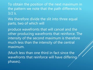 To obtain the position of the next maximum in
the pattern we note that the path difference is
3/2 λ.
We therefore divide the slit into three equal
parts, two of which will
produce wavefronts that will cancel and the
other producing wavefronts that reinforce. The
intensity of the second maximum is therefore
much less than the intensity of the central
maximum.
(Much less than one third in fact since the
wavefronts that reinforce will have differing
phases).
 
