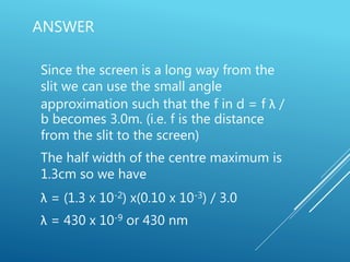 ANSWER
Since the screen is a long way from the
slit we can use the small angle
approximation such that the f in d = f λ /
b becomes 3.0m. (i.e. f is the distance
from the slit to the screen)
The half width of the centre maximum is
1.3cm so we have
λ = (1.3 x 10-2) x(0.10 x 10-3) / 3.0
λ = 430 x 10-9 or 430 nm
 