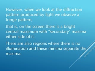 However, when we look at the diffraction
pattern produced by light we observe a
fringe pattern,
that is, on the screen there is a bright
central maximum with "secondary" maxima
either side of it.
There are also regions where there is no
illumination and these minima separate the
maxima.
 