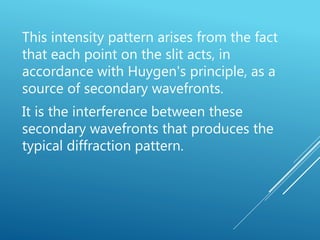 This intensity pattern arises from the fact
that each point on the slit acts, in
accordance with Huygen's principle, as a
source of secondary wavefronts.
It is the interference between these
secondary wavefronts that produces the
typical diffraction pattern.
 