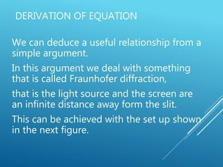 DERIVATION OF EQUATION
We can deduce a useful relationship from a
simple argument.
In this argument we deal with something
that is called Fraunhofer diffraction,
that is the light source and the screen are
an infinite distance away form the slit.
This can be achieved with the set up shown
in the next figure.
 
