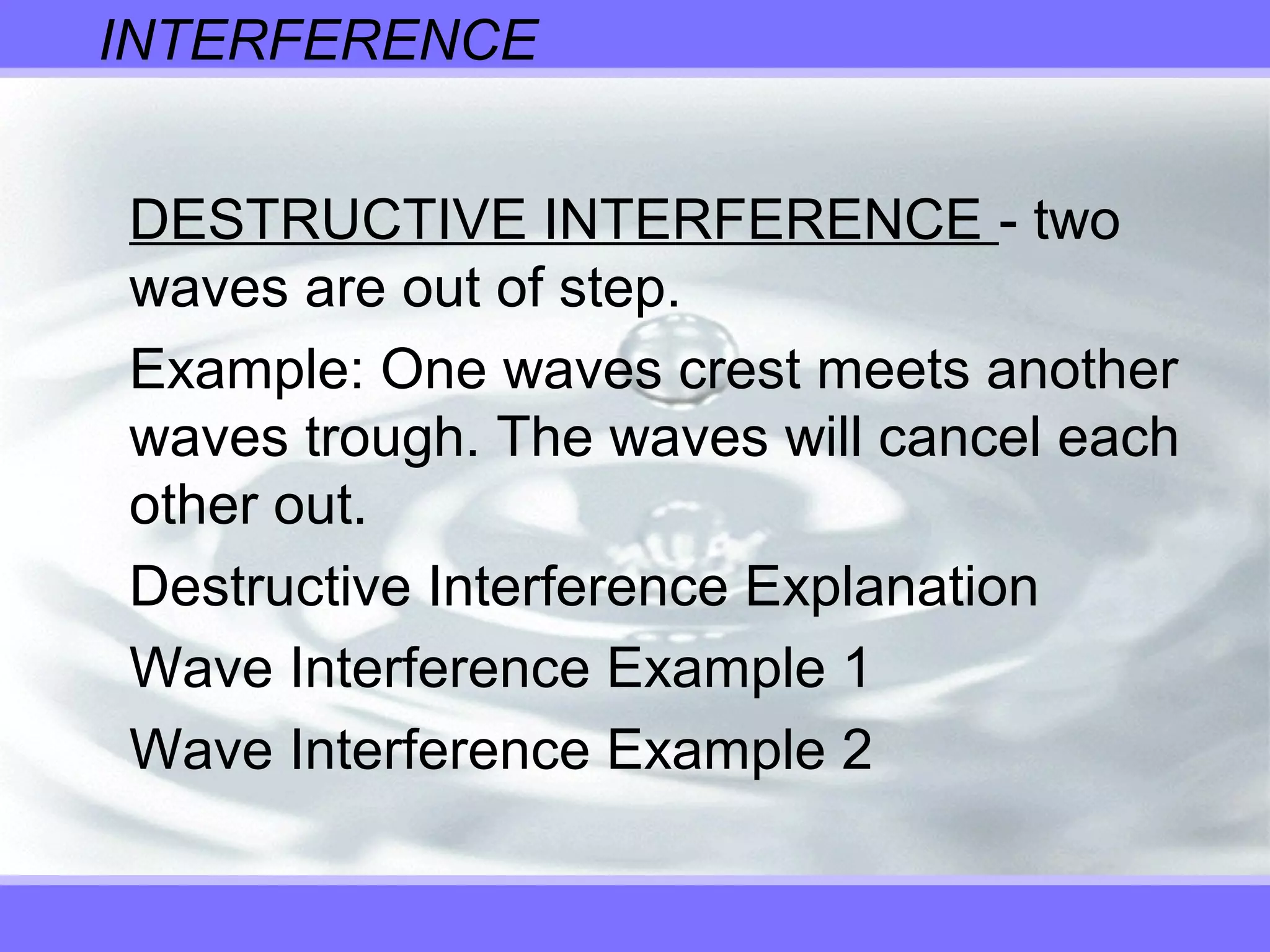 INTERFERENCE
DESTRUCTIVE INTERFERENCE - two
waves are out of step.
Example: One waves crest meets another
waves trough. The waves will cancel each
other out.
Destructive Interference Explanation
Wave Interference Example 1
Wave Interference Example 2
 