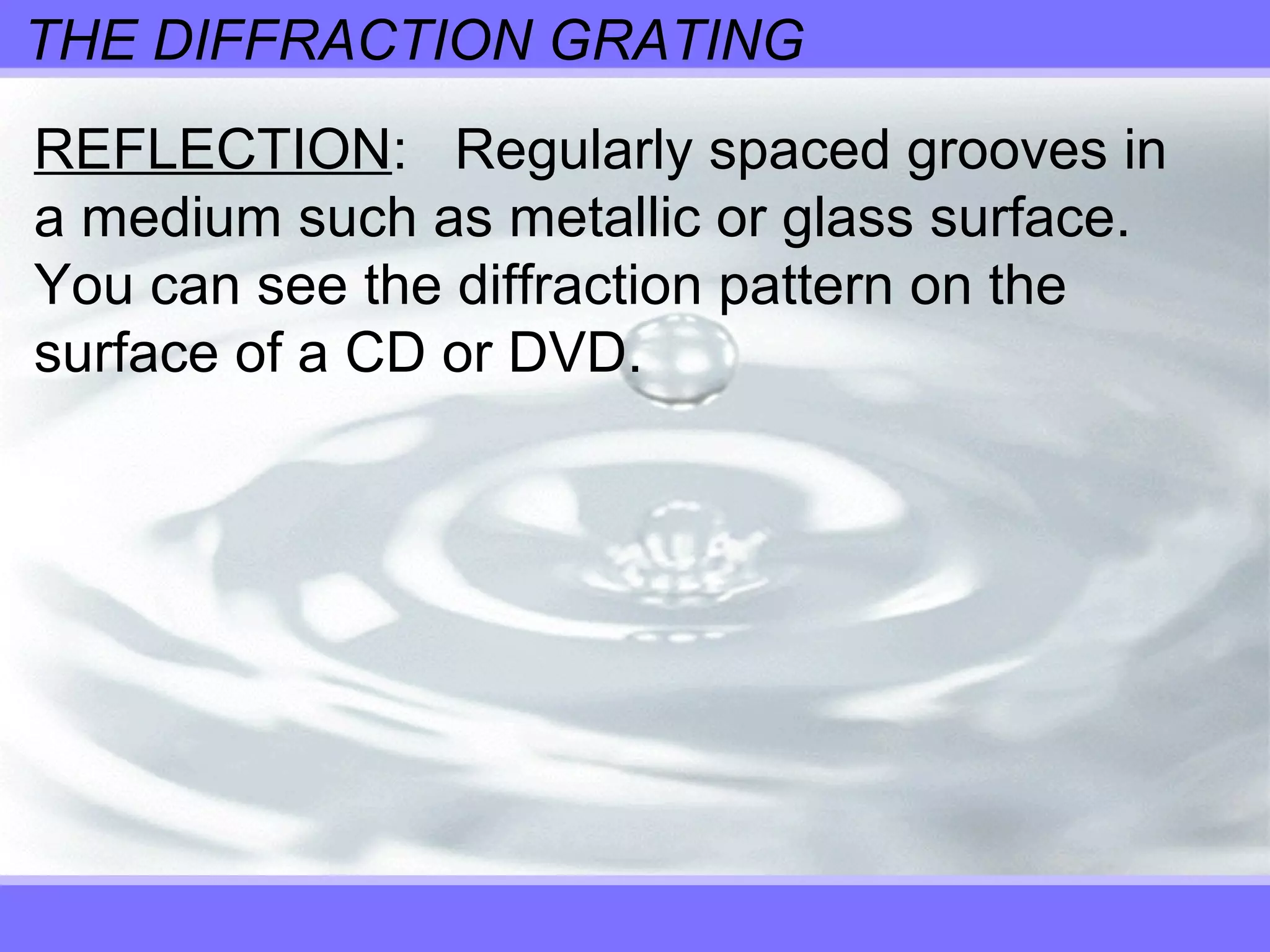 THE DIFFRACTION GRATING
REFLECTION: Regularly spaced grooves in
a medium such as metallic or glass surface.
You can see the diffraction pattern on the
surface of a CD or DVD.
 