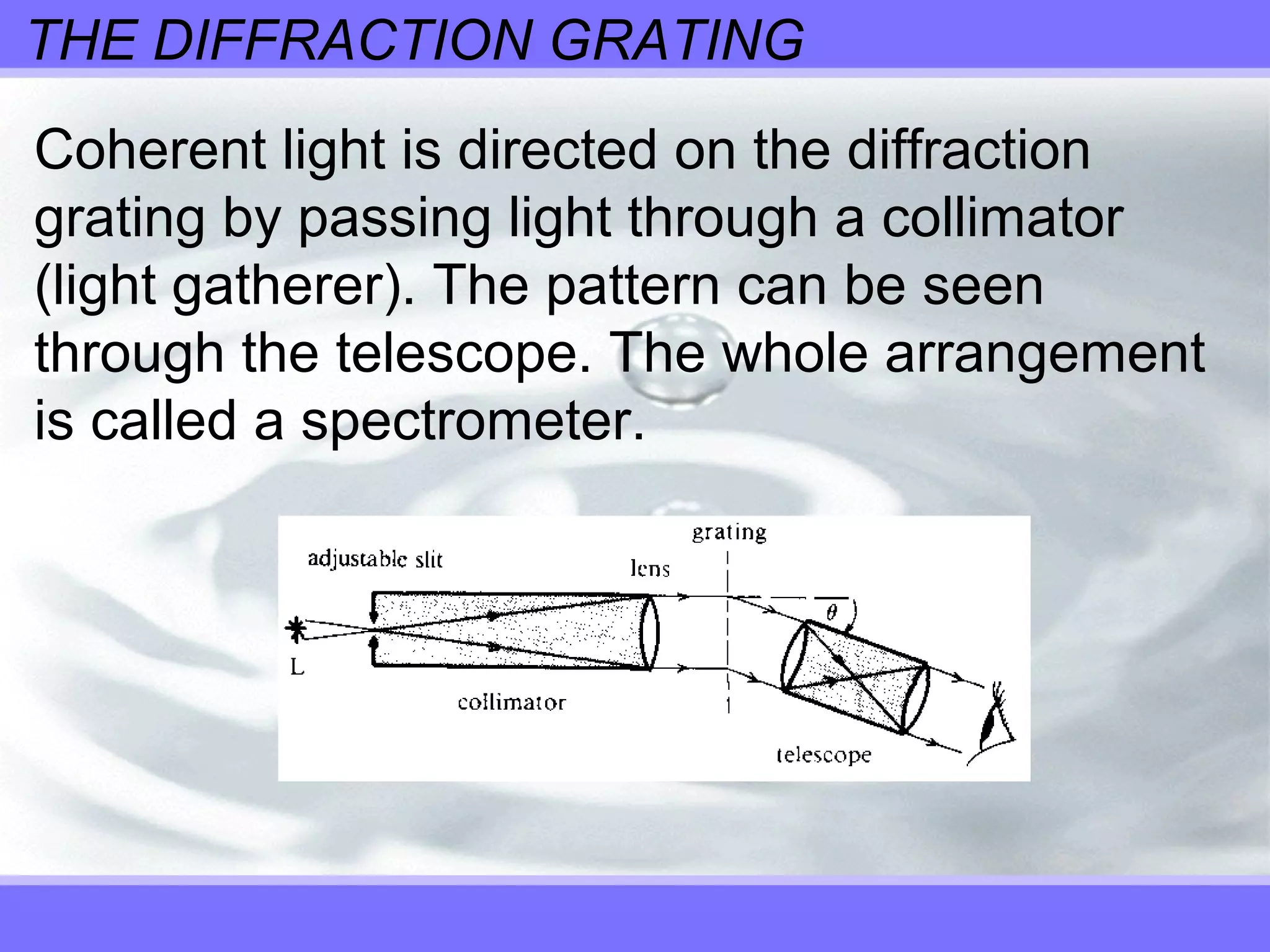 THE DIFFRACTION GRATING
Coherent light is directed on the diffraction
grating by passing light through a collimator
(light gatherer). The pattern can be seen
through the telescope. The whole arrangement
is called a spectrometer.
 