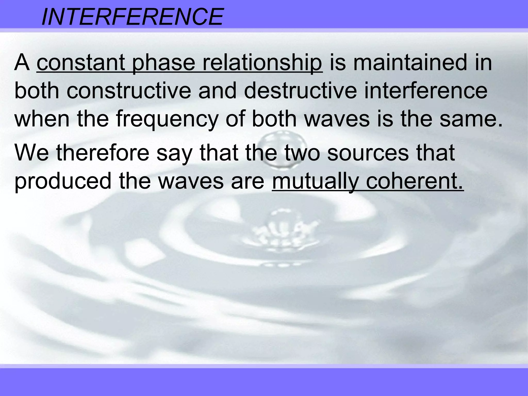 INTERFERENCE
A constant phase relationship is maintained in
both constructive and destructive interference
when the frequency of both waves is the same.
We therefore say that the two sources that
produced the waves are mutually coherent.
 