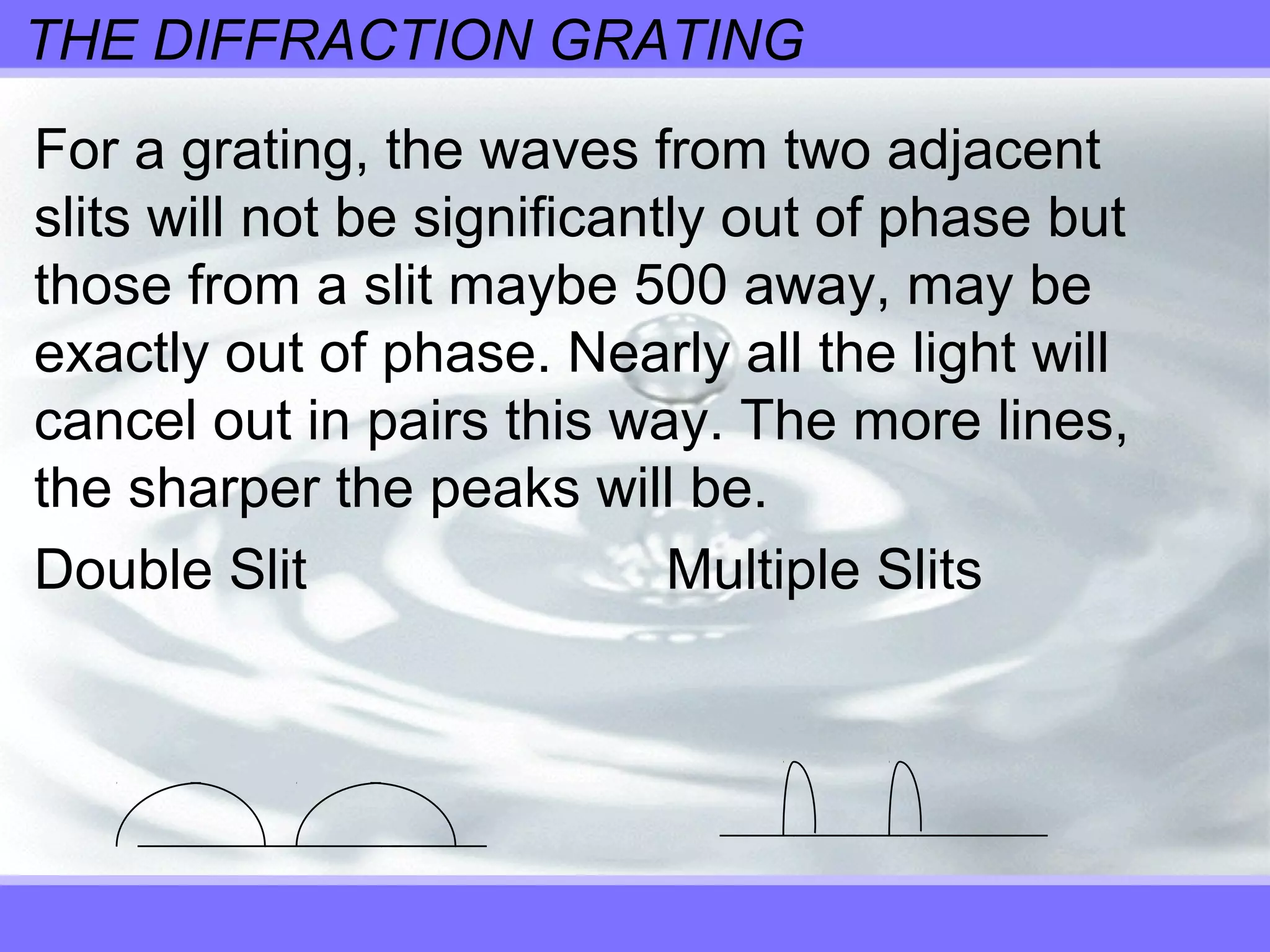 THE DIFFRACTION GRATING
For a grating, the waves from two adjacent
slits will not be significantly out of phase but
those from a slit maybe 500 away, may be
exactly out of phase. Nearly all the light will
cancel out in pairs this way. The more lines,
the sharper the peaks will be.
Double Slit Multiple Slits
 