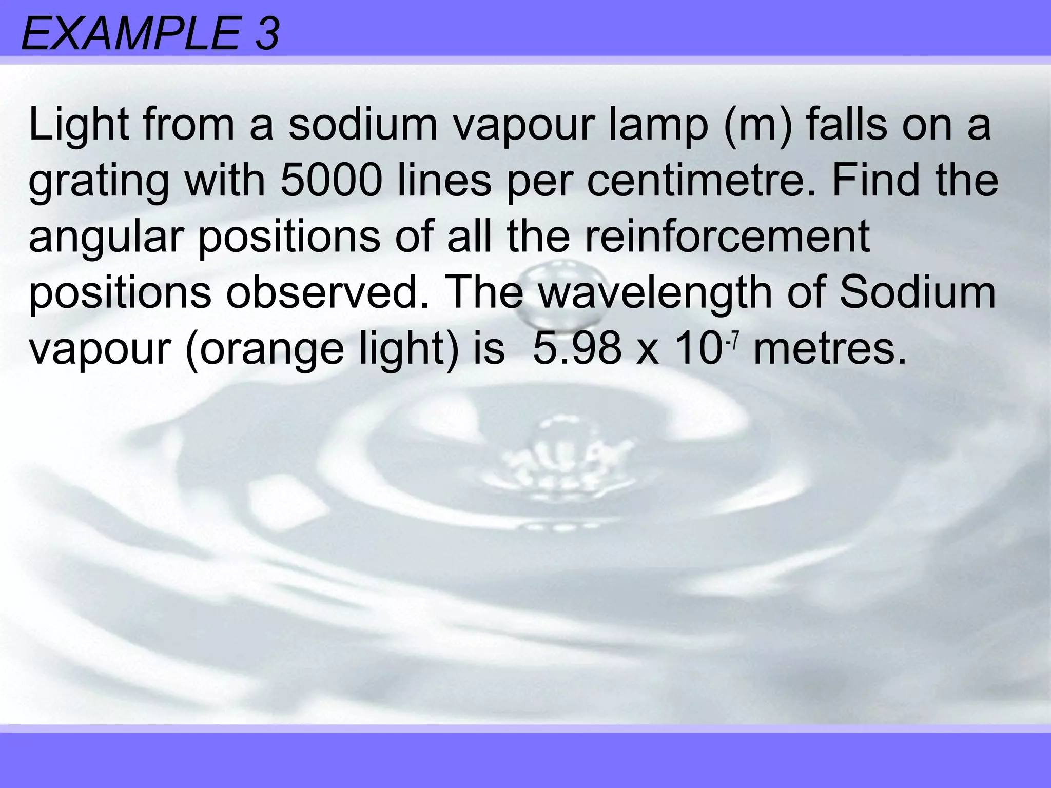 EXAMPLE 3
Light from a sodium vapour lamp (m) falls on a
grating with 5000 lines per centimetre. Find the
angular positions of all the reinforcement
positions observed. The wavelength of Sodium
vapour (orange light) is 5.98 x 10-7
metres.
 