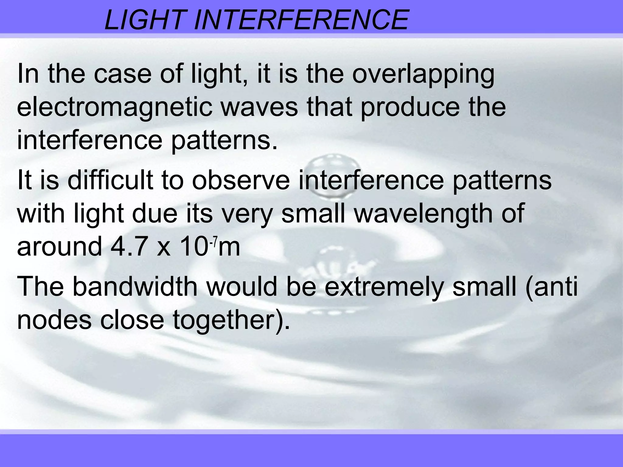 LIGHT INTERFERENCE
In the case of light, it is the overlapping
electromagnetic waves that produce the
interference patterns.
It is difficult to observe interference patterns
with light due its very small wavelength of
around 4.7 x 10-7
m
The bandwidth would be extremely small (anti
nodes close together).
 