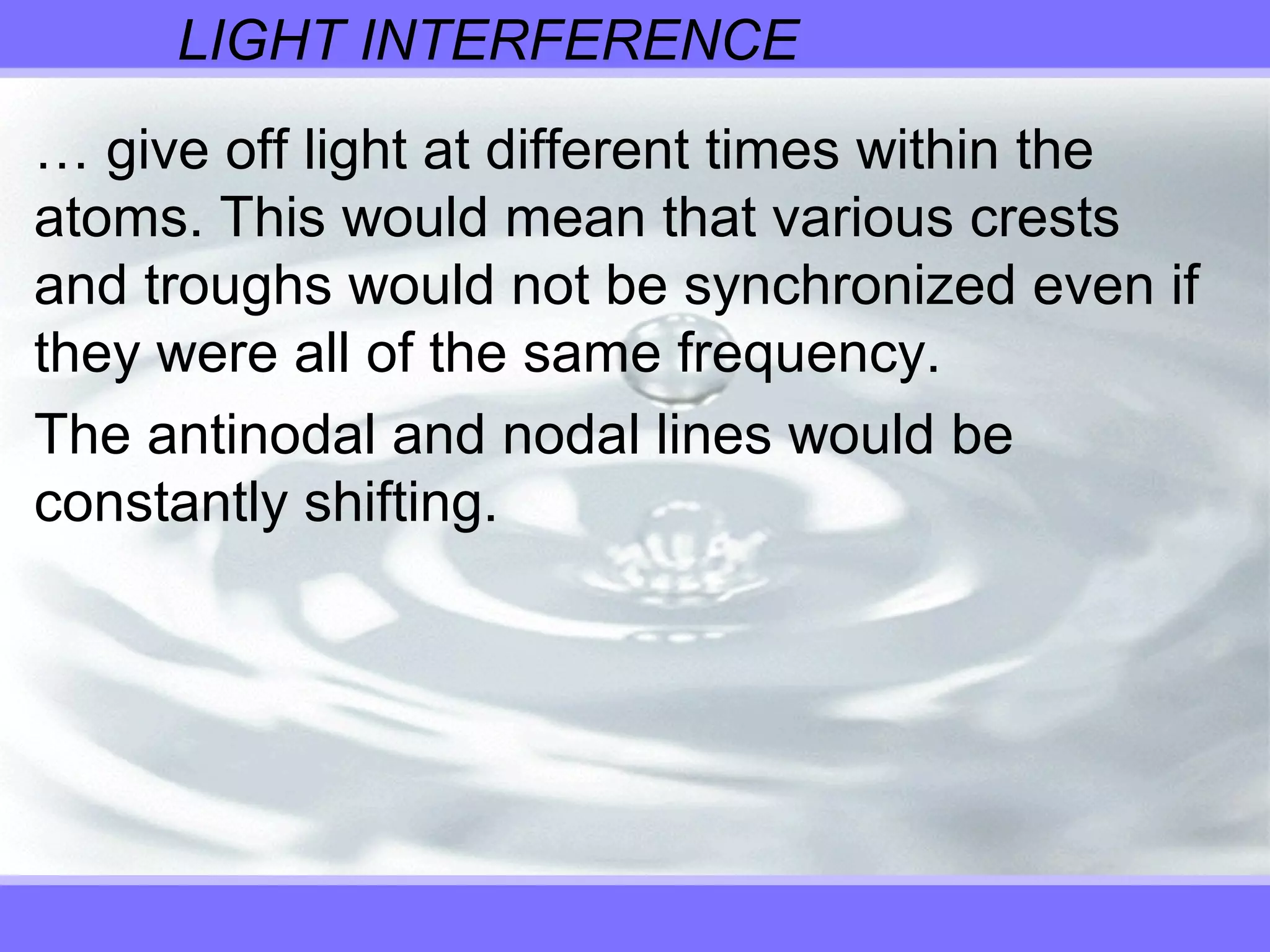 LIGHT INTERFERENCE
… give off light at different times within the
atoms. This would mean that various crests
and troughs would not be synchronized even if
they were all of the same frequency.
The antinodal and nodal lines would be
constantly shifting.
 