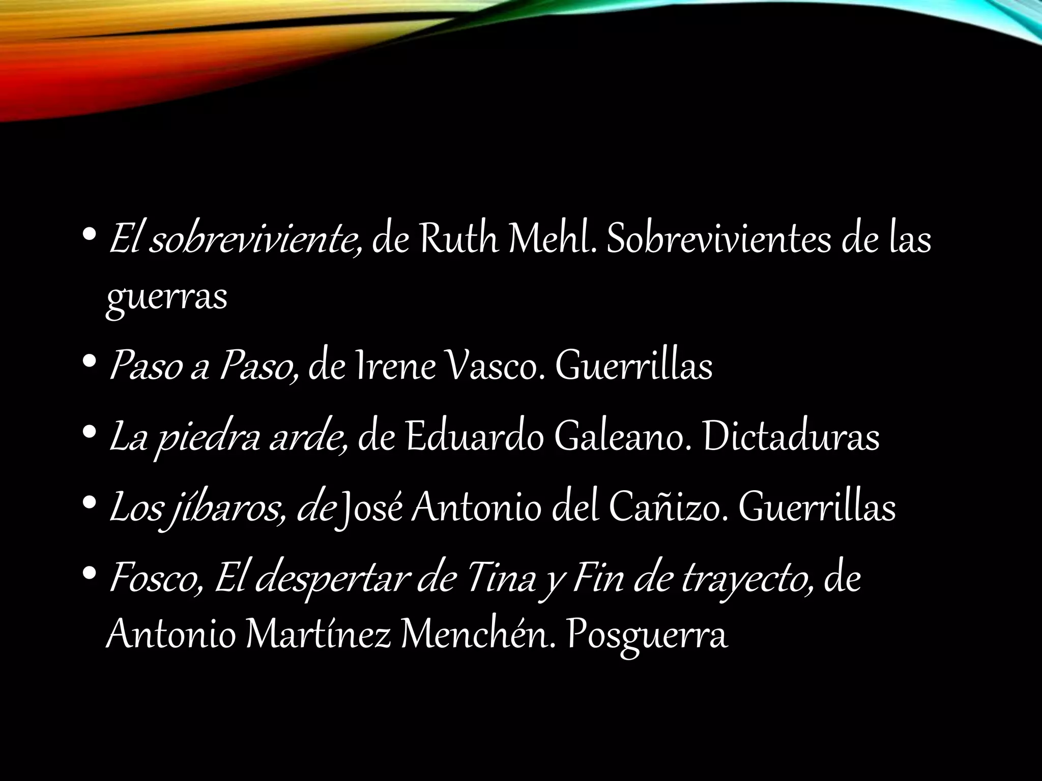 •El sobreviviente, de Ruth Mehl. Sobrevivientes de las
guerras
•Paso a Paso, de Irene Vasco. Guerrillas
•La piedra arde, de Eduardo Galeano. Dictaduras
•Los jíbaros, de José Antonio del Cañizo. Guerrillas
•Fosco, El despertar de Tina y Fin de trayecto, de
Antonio Martínez Menchén. Posguerra
 