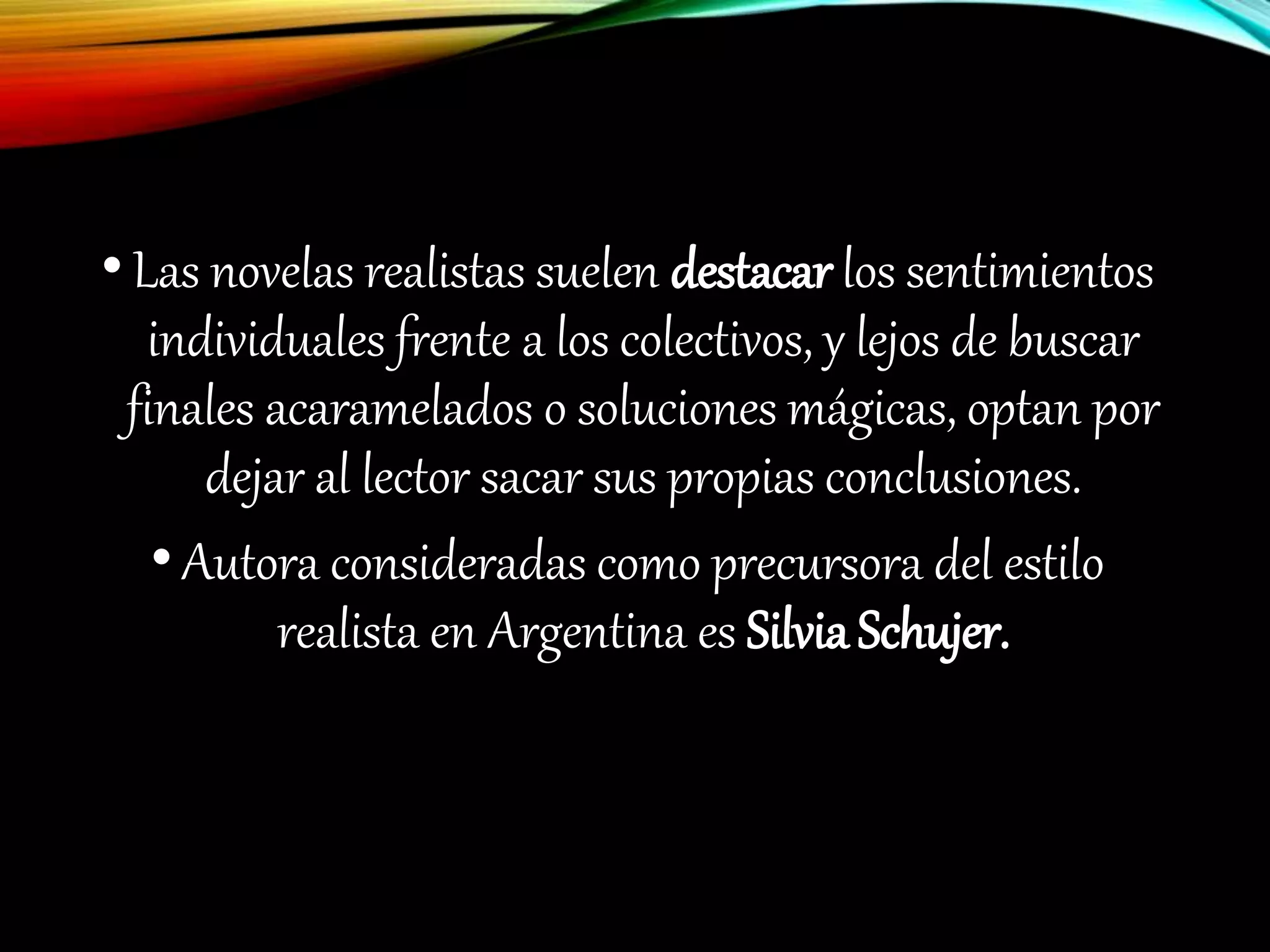 •Las novelas realistas suelen destacar los sentimientos
individuales frente a los colectivos, y lejos de buscar
finales acaramelados o soluciones mágicas, optan por
dejar al lector sacar sus propias conclusiones.
•Autora consideradas como precursora del estilo
realista en Argentina es SilviaSchujer.
 