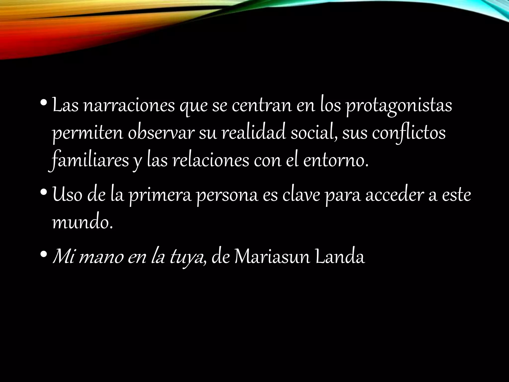 •Las narraciones que se centran en los protagonistas
permiten observar su realidad social, sus conflictos
familiares y las relaciones con el entorno.
•Uso de la primera persona es clave para acceder a este
mundo.
•Mi mano en la tuya, de Mariasun Landa
 
