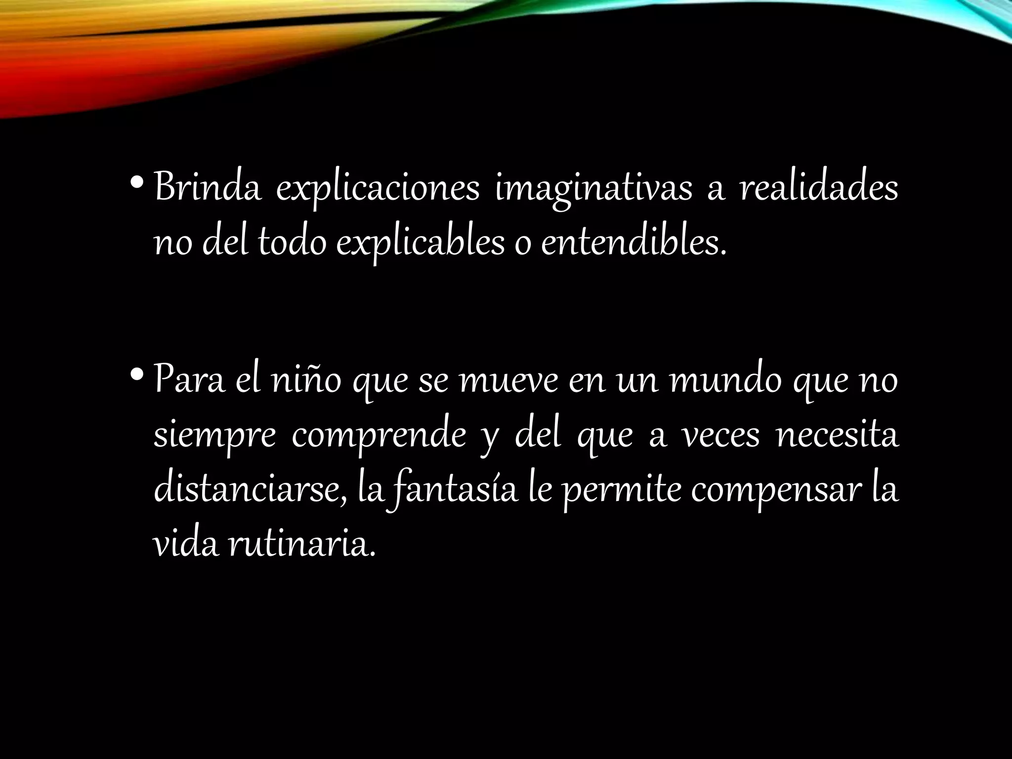 • Brinda explicaciones imaginativas a realidades
no del todo explicables o entendibles.
• Para el niño que se mueve en un mundo que no
siempre comprende y del que a veces necesita
distanciarse, la fantasía le permite compensar la
vida rutinaria.
 