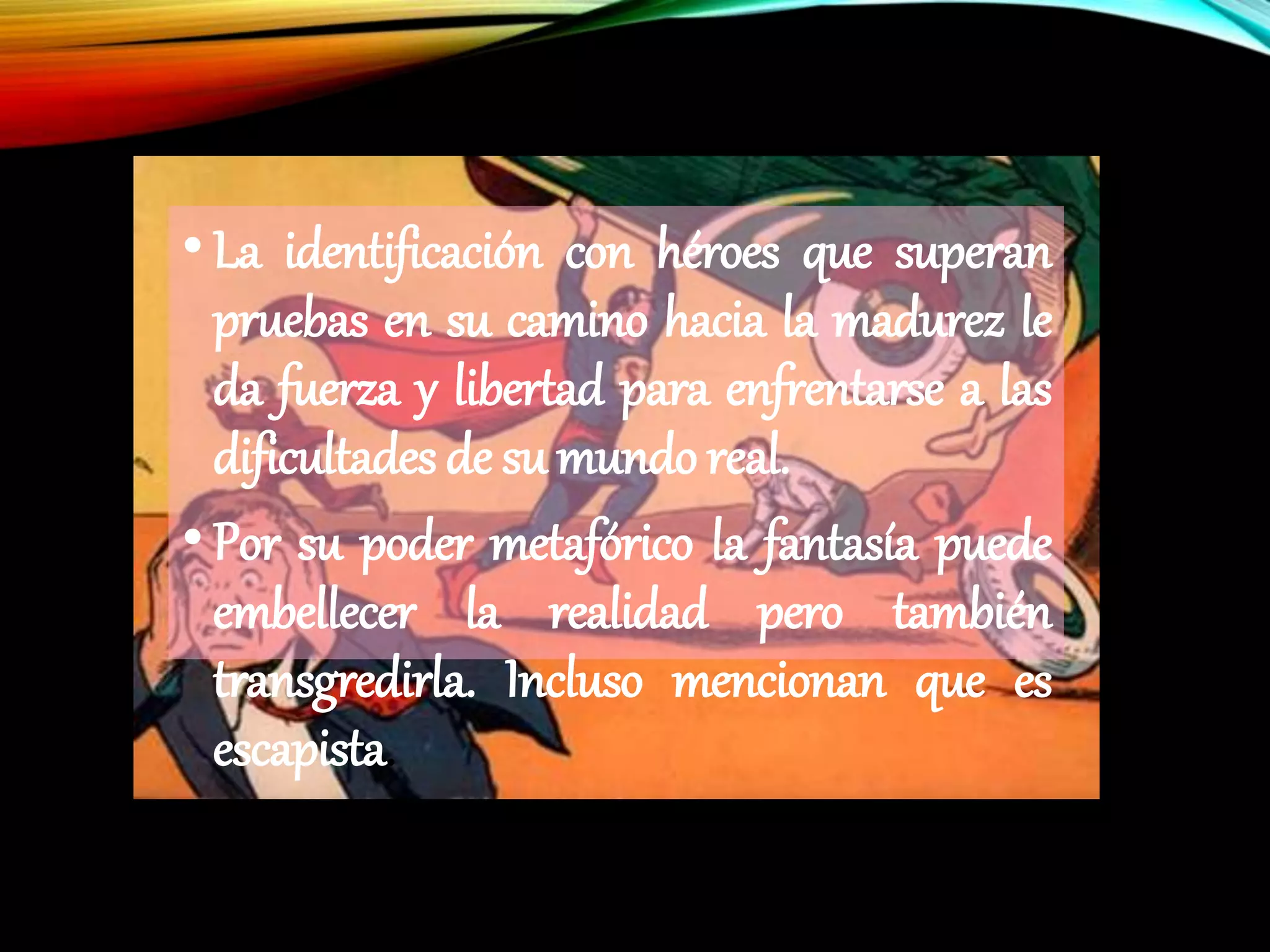•La identificación con héroes que superan
pruebas en su camino hacia la madurez le
da fuerza y libertad para enfrentarse a las
dificultades de su mundo real.
•Por su poder metafórico la fantasía puede
embellecer la realidad pero también
transgredirla. Incluso mencionan que es
escapista.
 