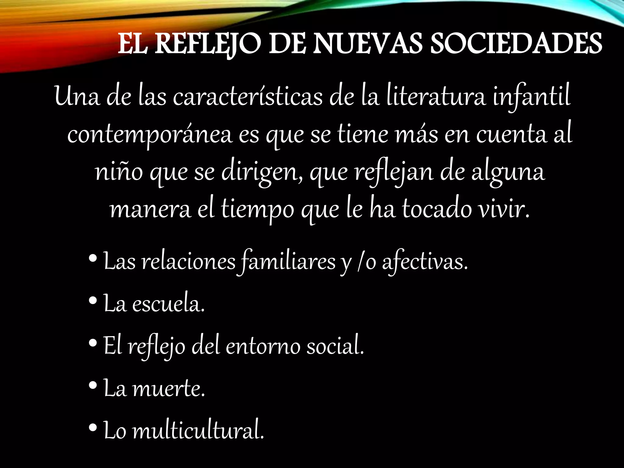 EL REFLEJO DE NUEVAS SOCIEDADES
Una de las características de la literatura infantil
contemporánea es que se tiene más en cuenta al
niño que se dirigen, que reflejan de alguna
manera el tiempo que le ha tocado vivir.
•Las relaciones familiares y /o afectivas.
•La escuela.
•El reflejo del entorno social.
•La muerte.
•Lo multicultural.
 