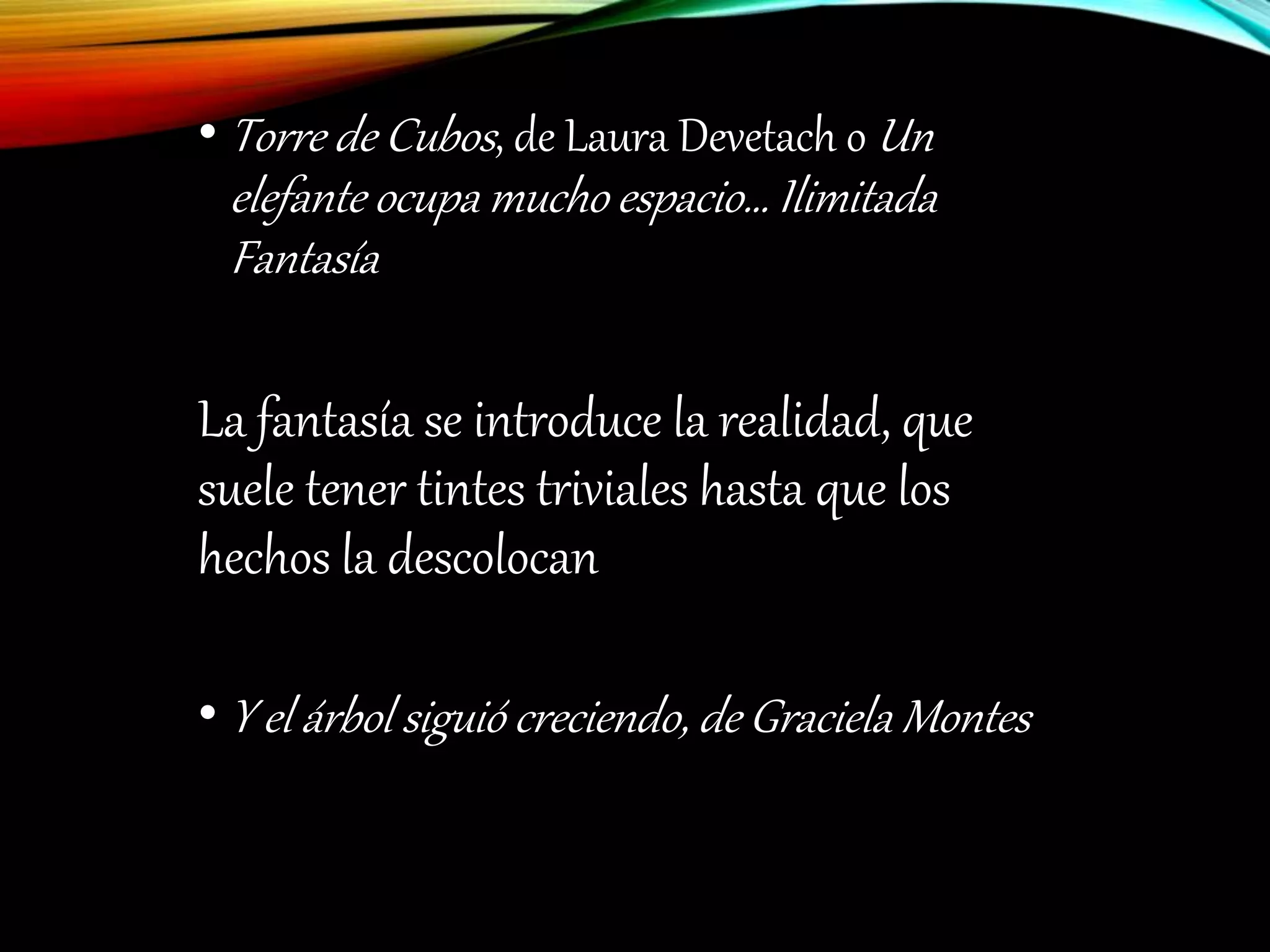 • Torre de Cubos, de Laura Devetach o Un
elefante ocupa mucho espacio… Ilimitada
Fantasía
La fantasía se introduce la realidad, que
suele tener tintes triviales hasta que los
hechos la descolocan
• Y el árbol siguió creciendo, de Graciela Montes
 