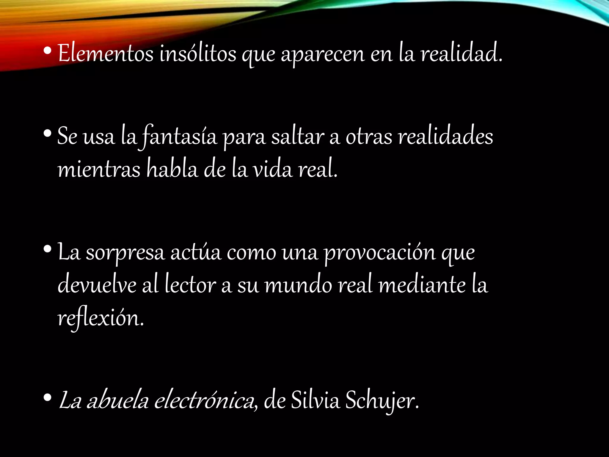 •Elementos insólitos que aparecen en la realidad.
•Se usa la fantasía para saltar a otras realidades
mientras habla de la vida real.
•La sorpresa actúa como una provocación que
devuelve al lector a su mundo real mediante la
reflexión.
•La abuela electrónica, de Silvia Schujer.
 