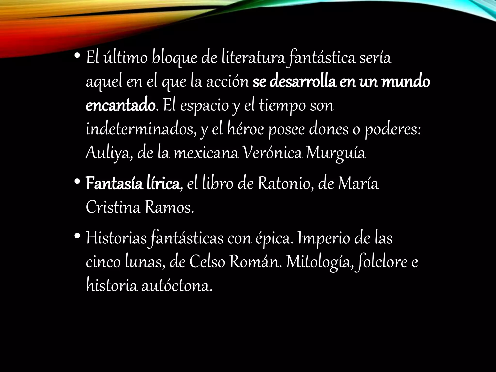 • El último bloque de literatura fantástica sería
aquel en el que la acción se desarrolla en un mundo
encantado. El espacio y el tiempo son
indeterminados, y el héroe posee dones o poderes:
Auliya, de la mexicana Verónica Murguía
• Fantasía lírica, el libro de Ratonio, de María
Cristina Ramos.
• Historias fantásticas con épica. Imperio de las
cinco lunas, de Celso Román. Mitología, folclore e
historia autóctona.
 
