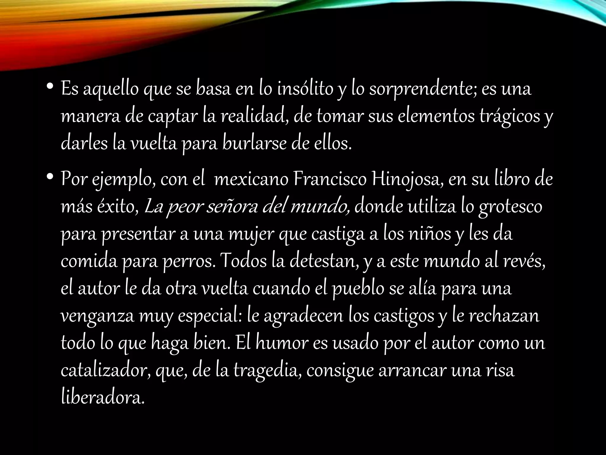 • Es aquello que se basa en lo insólito y lo sorprendente; es una
manera de captar la realidad, de tomar sus elementos trágicos y
darles la vuelta para burlarse de ellos.
• Por ejemplo, con el mexicano Francisco Hinojosa, en su libro de
más éxito, La peor señora del mundo, donde utiliza lo grotesco
para presentar a una mujer que castiga a los niños y les da
comida para perros. Todos la detestan, y a este mundo al revés,
el autor le da otra vuelta cuando el pueblo se alía para una
venganza muy especial: le agradecen los castigos y le rechazan
todo lo que haga bien. El humor es usado por el autor como un
catalizador, que, de la tragedia, consigue arrancar una risa
liberadora.
 