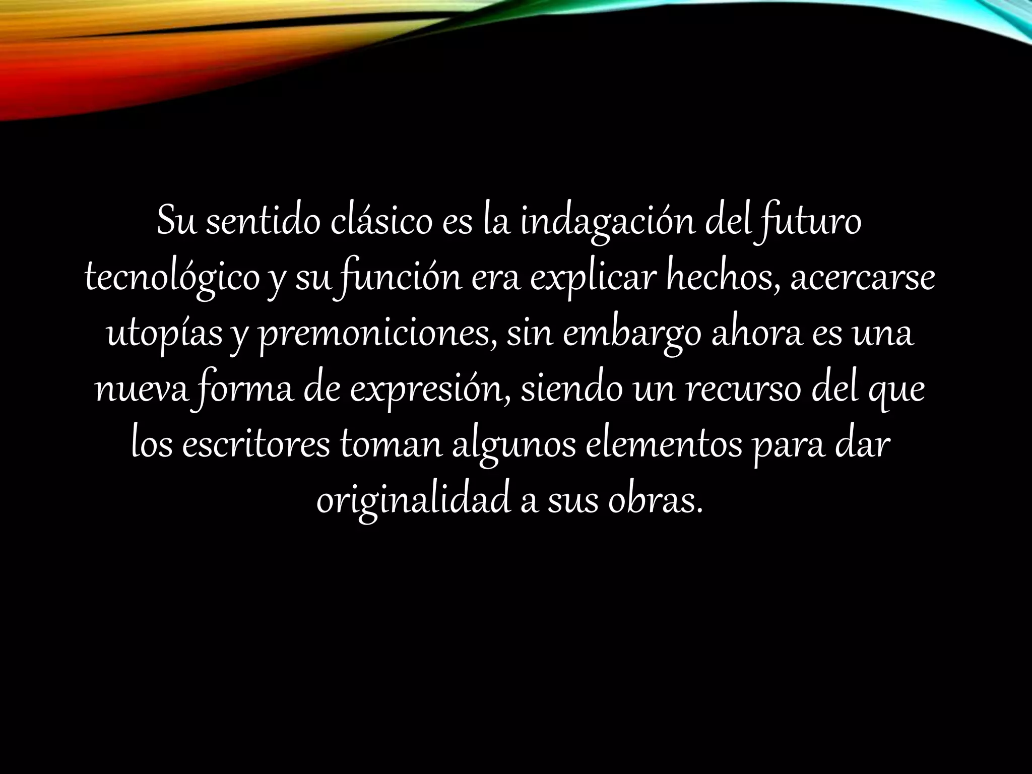 Su sentido clásico es la indagación del futuro
tecnológico y su función era explicar hechos, acercarse
utopías y premoniciones, sin embargo ahora es una
nueva forma de expresión, siendo un recurso del que
los escritores toman algunos elementos para dar
originalidad a sus obras.
 