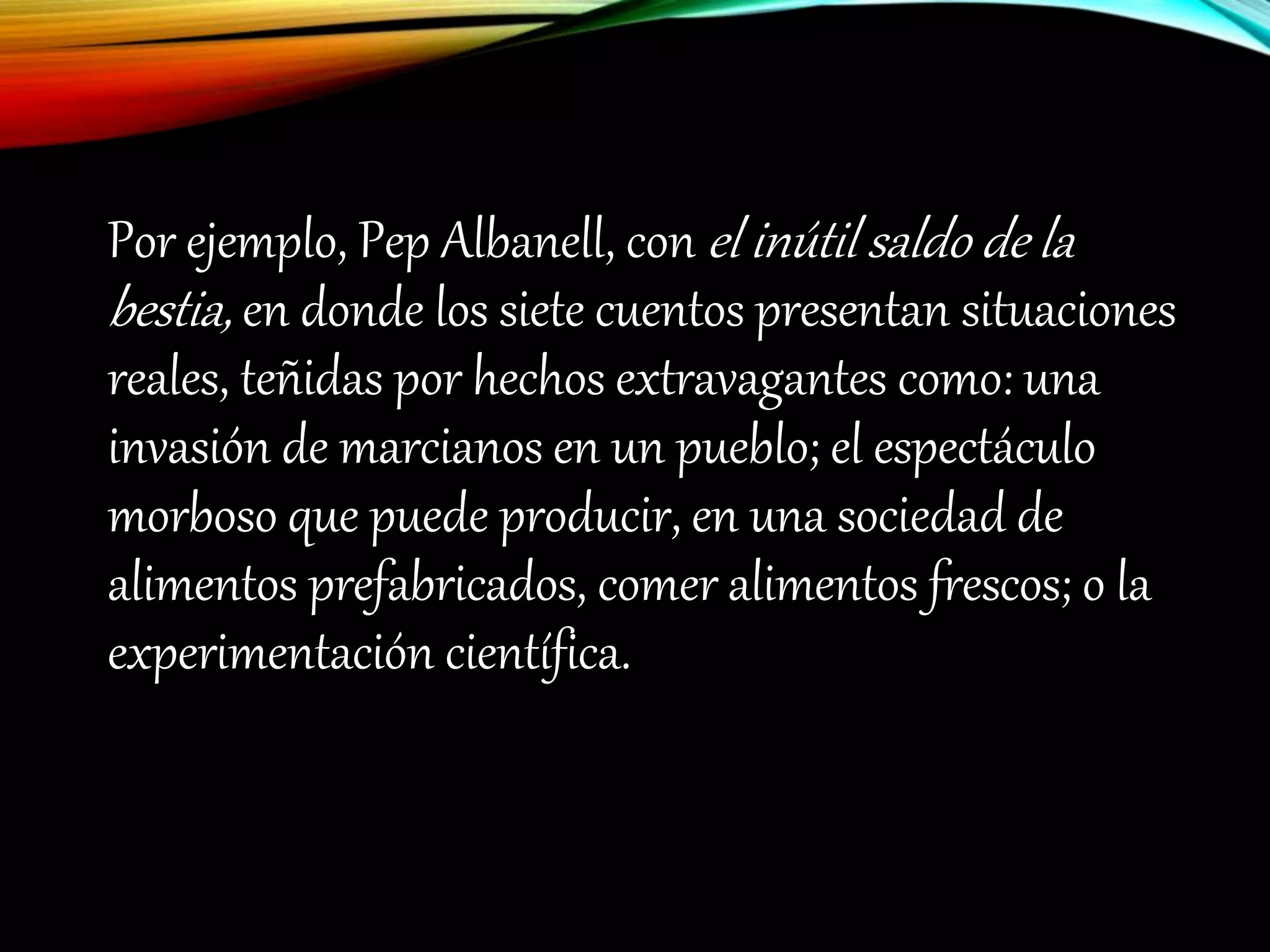 Por ejemplo, Pep Albanell, con el inútil saldo de la
bestia, en donde los siete cuentos presentan situaciones
reales, teñidas por hechos extravagantes como: una
invasión de marcianos en un pueblo; el espectáculo
morboso que puede producir, en una sociedad de
alimentos prefabricados, comer alimentos frescos; o la
experimentación científica.
 