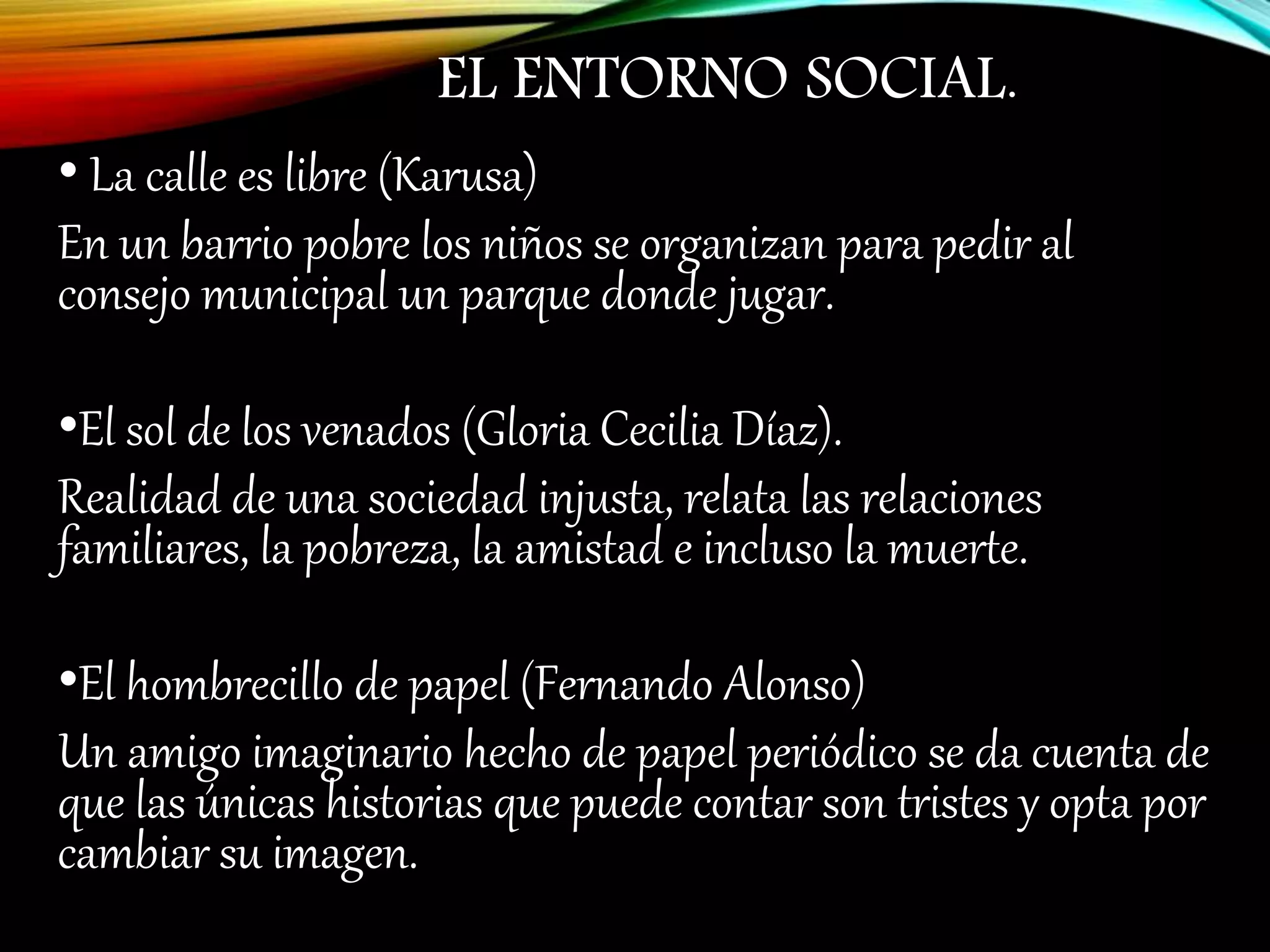 EL ENTORNO SOCIAL.
• La calle es libre (Karusa)
En un barrio pobre los niños se organizan para pedir al
consejo municipal un parque donde jugar.
•El sol de los venados (Gloria Cecilia Díaz).
Realidad de una sociedad injusta, relata las relaciones
familiares, la pobreza, la amistad e incluso la muerte.
•El hombrecillo de papel (Fernando Alonso)
Un amigo imaginario hecho de papel periódico se da cuenta de
que las únicas historias que puede contar son tristes y opta por
cambiar su imagen.
 