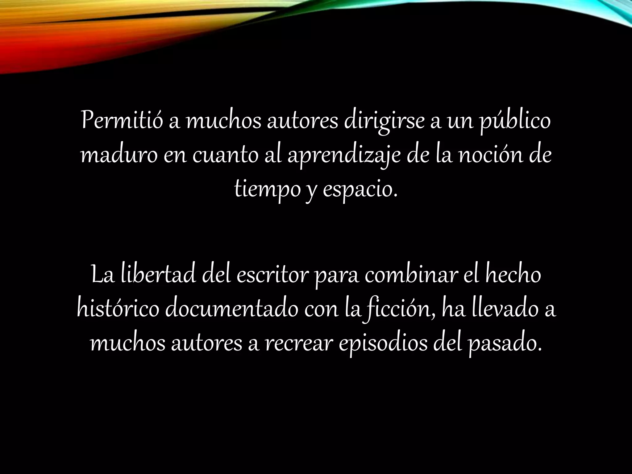 Permitió a muchos autores dirigirse a un público
maduro en cuanto al aprendizaje de la noción de
tiempo y espacio.
La libertad del escritor para combinar el hecho
histórico documentado con la ficción, ha llevado a
muchos autores a recrear episodios del pasado.
 
