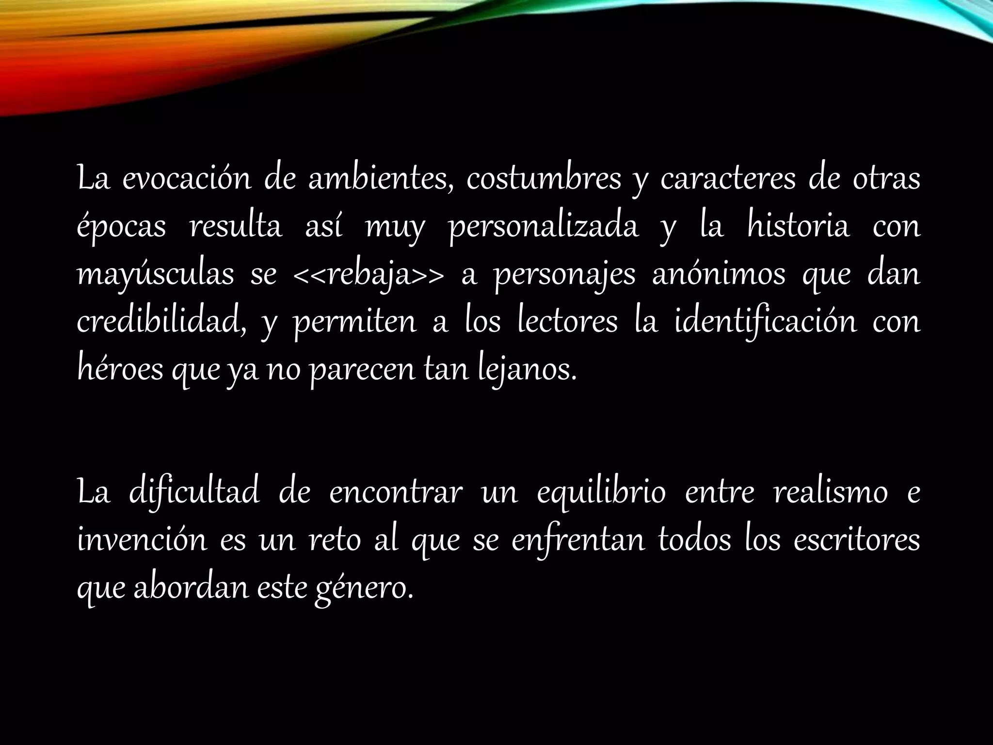 La evocación de ambientes, costumbres y caracteres de otras
épocas resulta así muy personalizada y la historia con
mayúsculas se <<rebaja>> a personajes anónimos que dan
credibilidad, y permiten a los lectores la identificación con
héroes que ya no parecen tan lejanos.
La dificultad de encontrar un equilibrio entre realismo e
invención es un reto al que se enfrentan todos los escritores
que abordan este género.
 