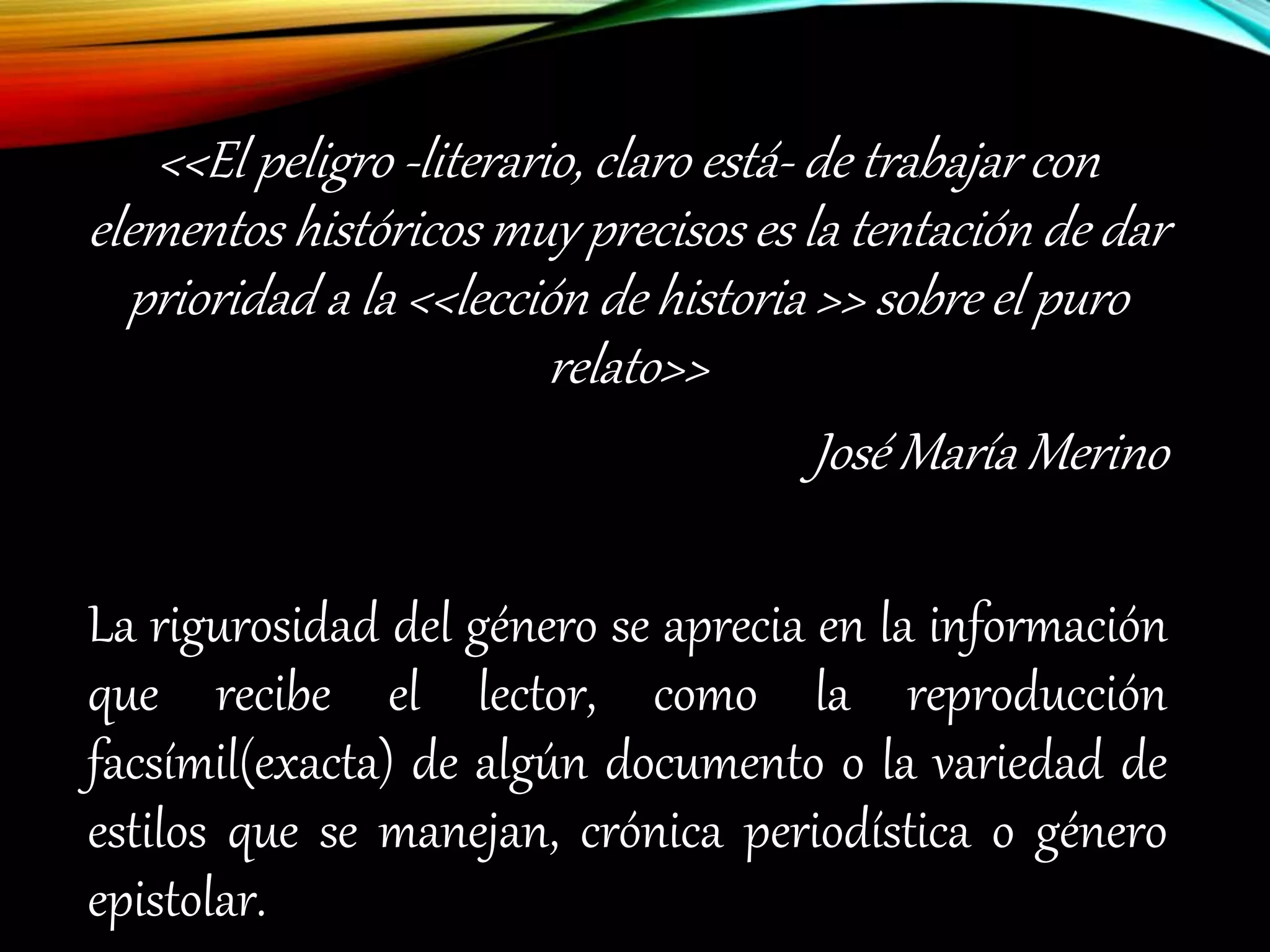 <<El peligro -literario, claro está- de trabajar con
elementos históricos muy precisos es la tentación de dar
prioridad a la <<lección de historia >> sobre el puro
relato>>
José María Merino
La rigurosidad del género se aprecia en la información
que recibe el lector, como la reproducción
facsímil(exacta) de algún documento o la variedad de
estilos que se manejan, crónica periodística o género
epistolar.
 