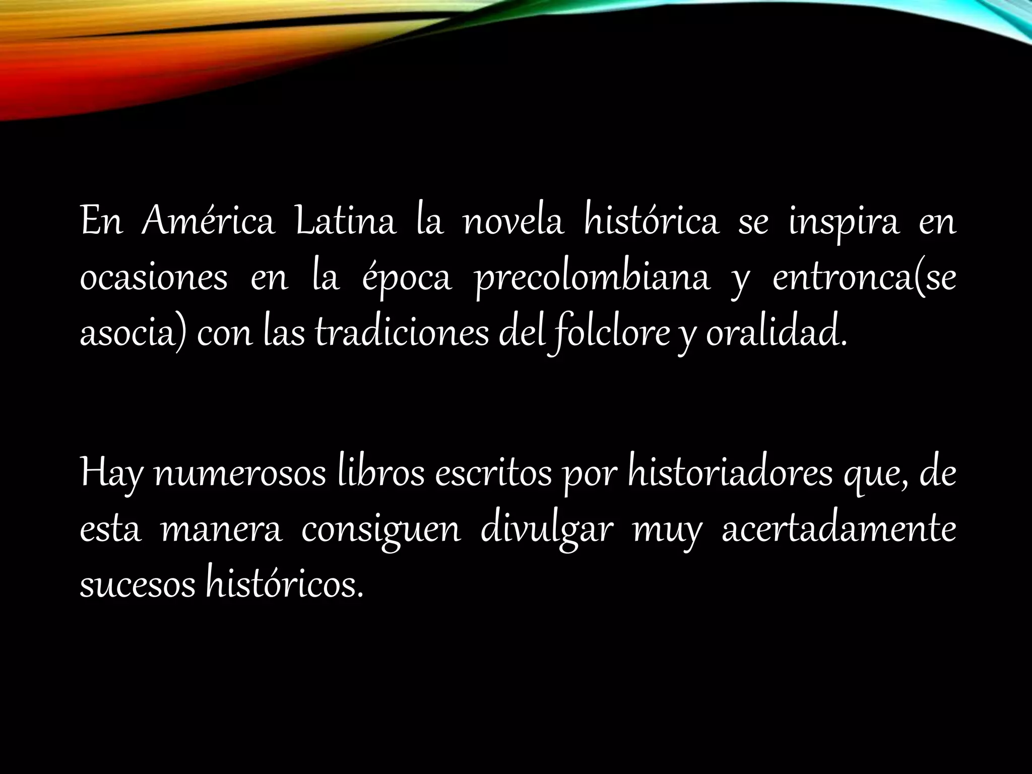 En América Latina la novela histórica se inspira en
ocasiones en la época precolombiana y entronca(se
asocia) con las tradiciones del folclore y oralidad.
Hay numerosos libros escritos por historiadores que, de
esta manera consiguen divulgar muy acertadamente
sucesos históricos.
 