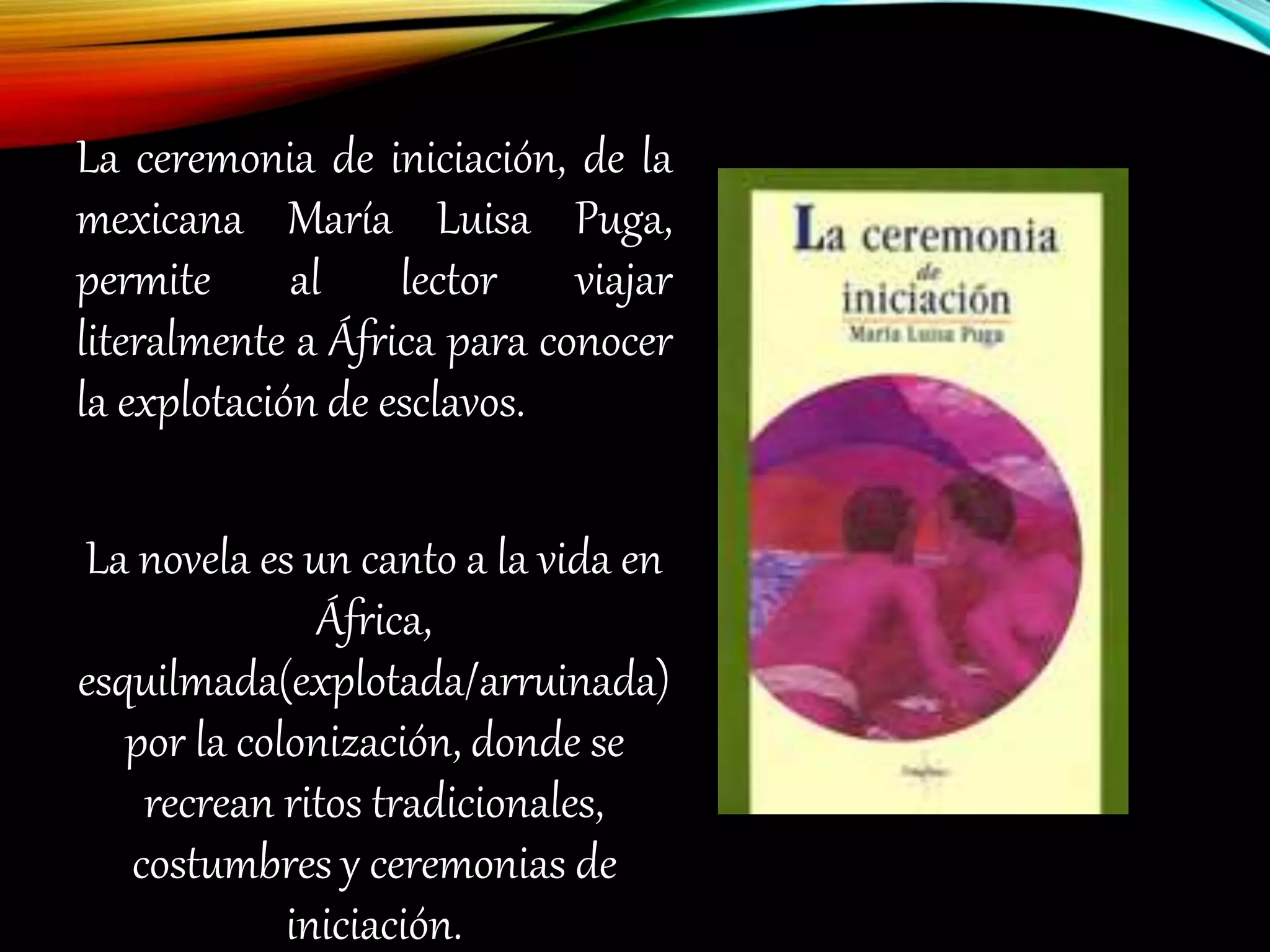 La ceremonia de iniciación, de la
mexicana María Luisa Puga,
permite al lector viajar
literalmente a África para conocer
la explotación de esclavos.
La novela es un canto a la vida en
África,
esquilmada(explotada/arruinada)
por la colonización, donde se
recrean ritos tradicionales,
costumbres y ceremonias de
iniciación.
 