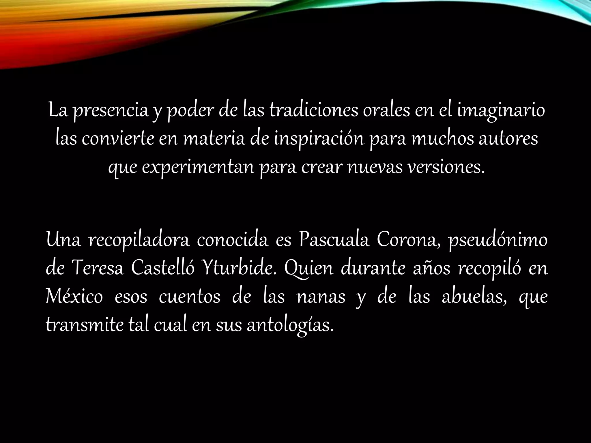 La presencia y poder de las tradiciones orales en el imaginario
las convierte en materia de inspiración para muchos autores
que experimentan para crear nuevas versiones.
Una recopiladora conocida es Pascuala Corona, pseudónimo
de Teresa Castelló Yturbide. Quien durante años recopiló en
México esos cuentos de las nanas y de las abuelas, que
transmite tal cual en sus antologías.
 