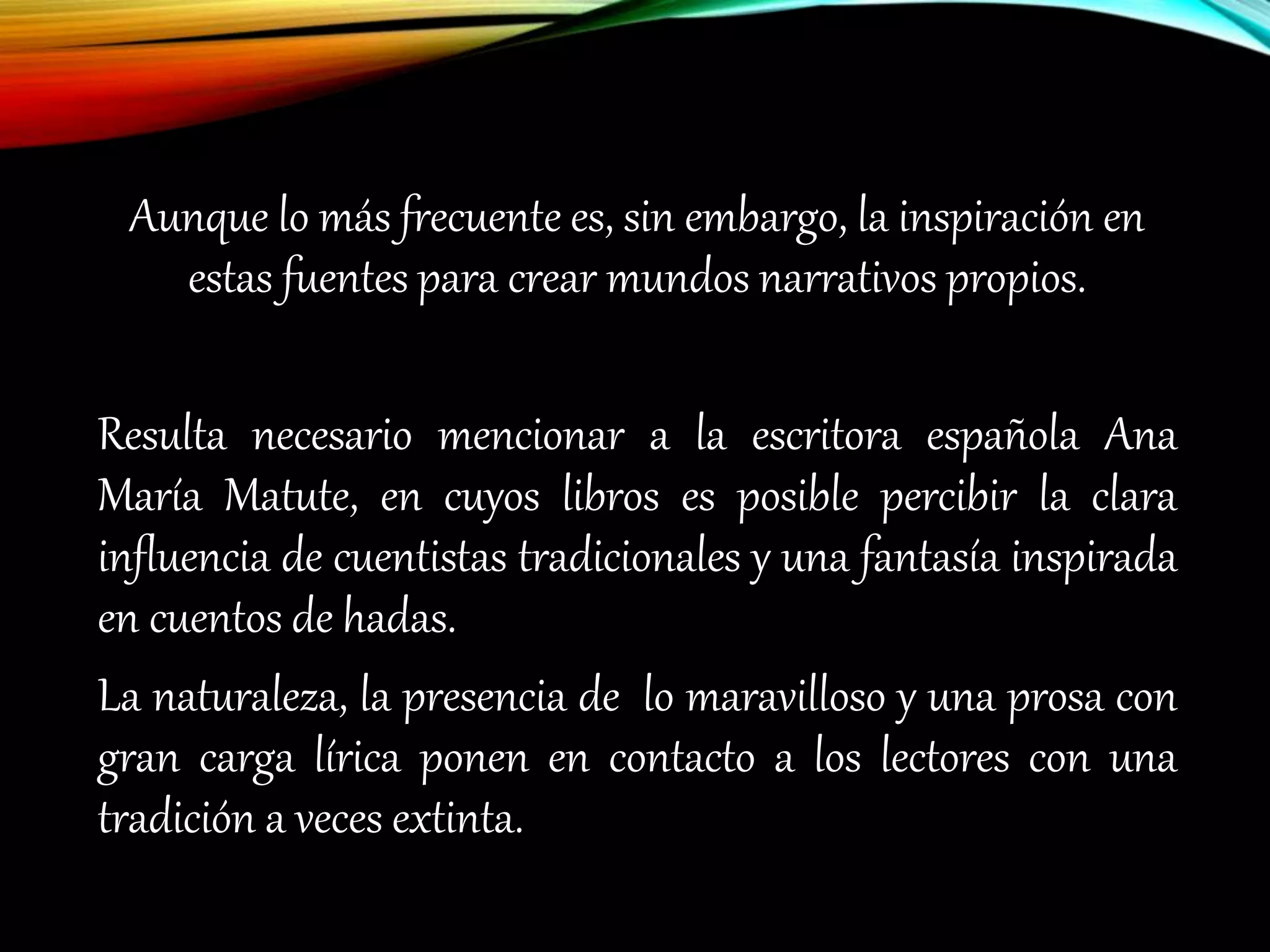 Aunque lo más frecuente es, sin embargo, la inspiración en
estas fuentes para crear mundos narrativos propios.
Resulta necesario mencionar a la escritora española Ana
María Matute, en cuyos libros es posible percibir la clara
influencia de cuentistas tradicionales y una fantasía inspirada
en cuentos de hadas.
La naturaleza, la presencia de lo maravilloso y una prosa con
gran carga lírica ponen en contacto a los lectores con una
tradición a veces extinta.
 