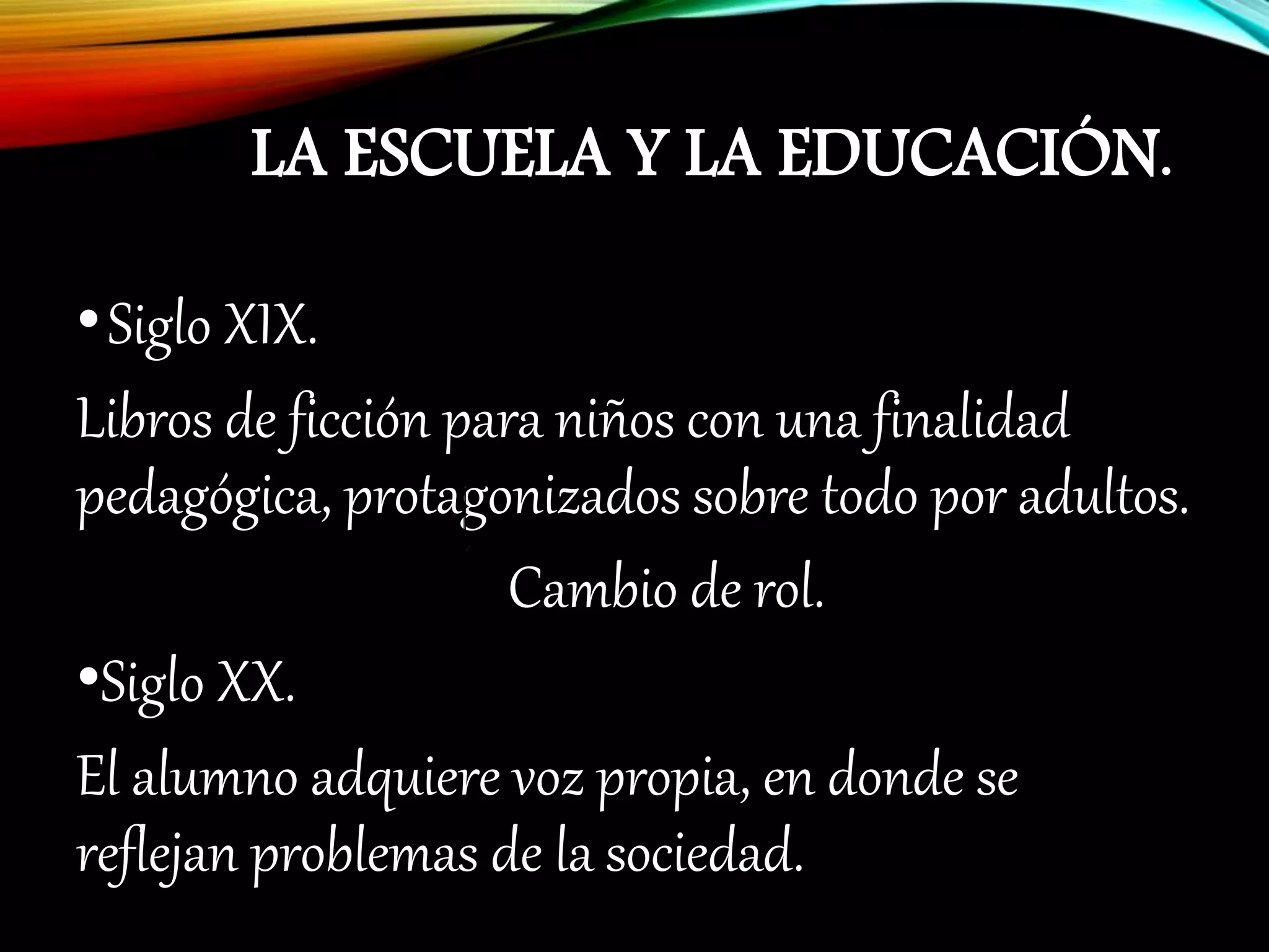 LA ESCUELA Y LA EDUCACIÓN.
•Siglo XIX.
Libros de ficción para niños con una finalidad
pedagógica, protagonizados sobre todo por adultos.
Cambio de rol.
•Siglo XX.
El alumno adquiere voz propia, en donde se
reflejan problemas de la sociedad.
 