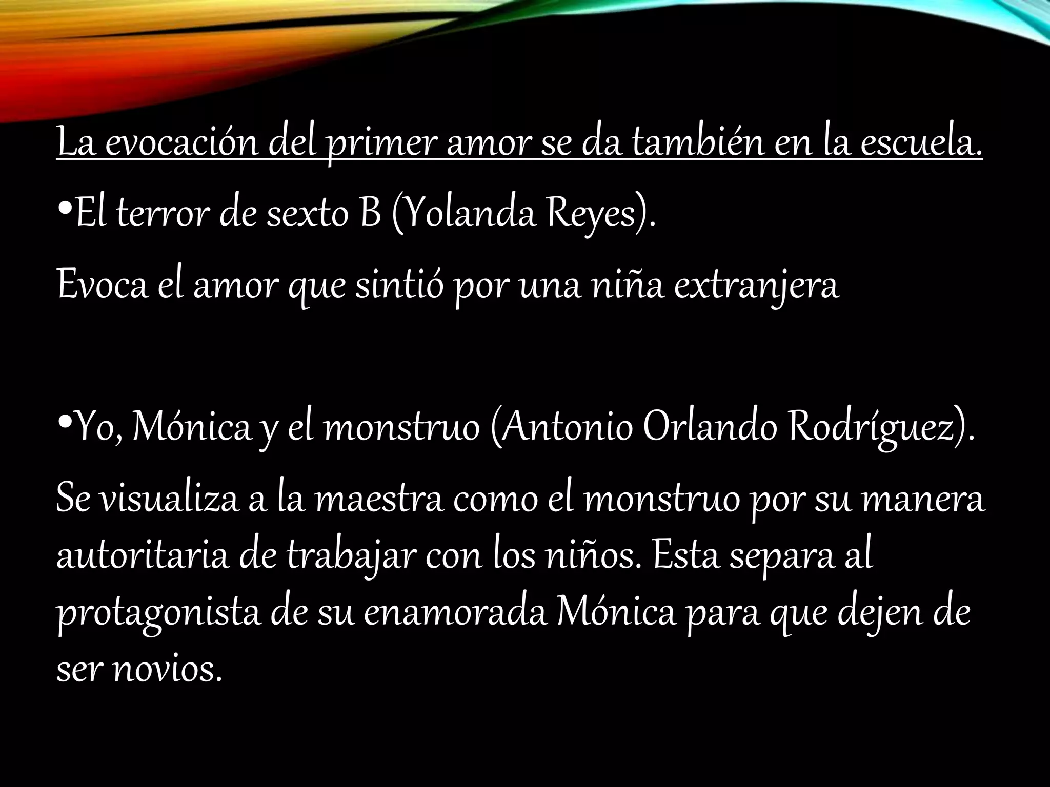 La evocación del primer amor se da también en la escuela.
•El terror de sexto B (Yolanda Reyes).
Evoca el amor que sintió por una niña extranjera
•Yo, Mónica y el monstruo (Antonio Orlando Rodríguez).
Se visualiza a la maestra como el monstruo por su manera
autoritaria de trabajar con los niños. Esta separa al
protagonista de su enamorada Mónica para que dejen de
ser novios.
 