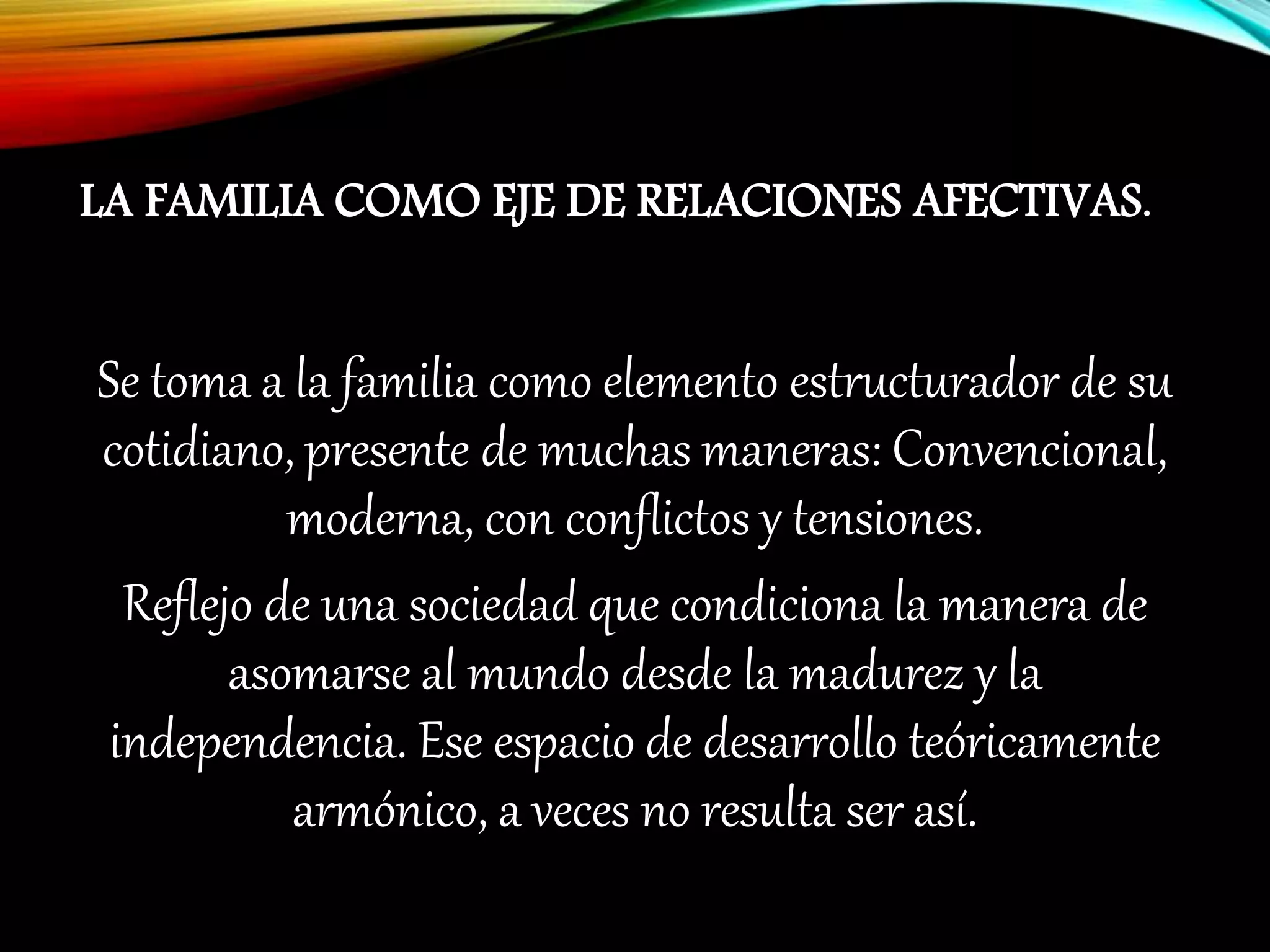 LA FAMILIA COMO EJE DE RELACIONES AFECTIVAS.
Se toma a la familia como elemento estructurador de su
cotidiano, presente de muchas maneras: Convencional,
moderna, con conflictos y tensiones.
Reflejo de una sociedad que condiciona la manera de
asomarse al mundo desde la madurez y la
independencia. Ese espacio de desarrollo teóricamente
armónico, a veces no resulta ser así.
 