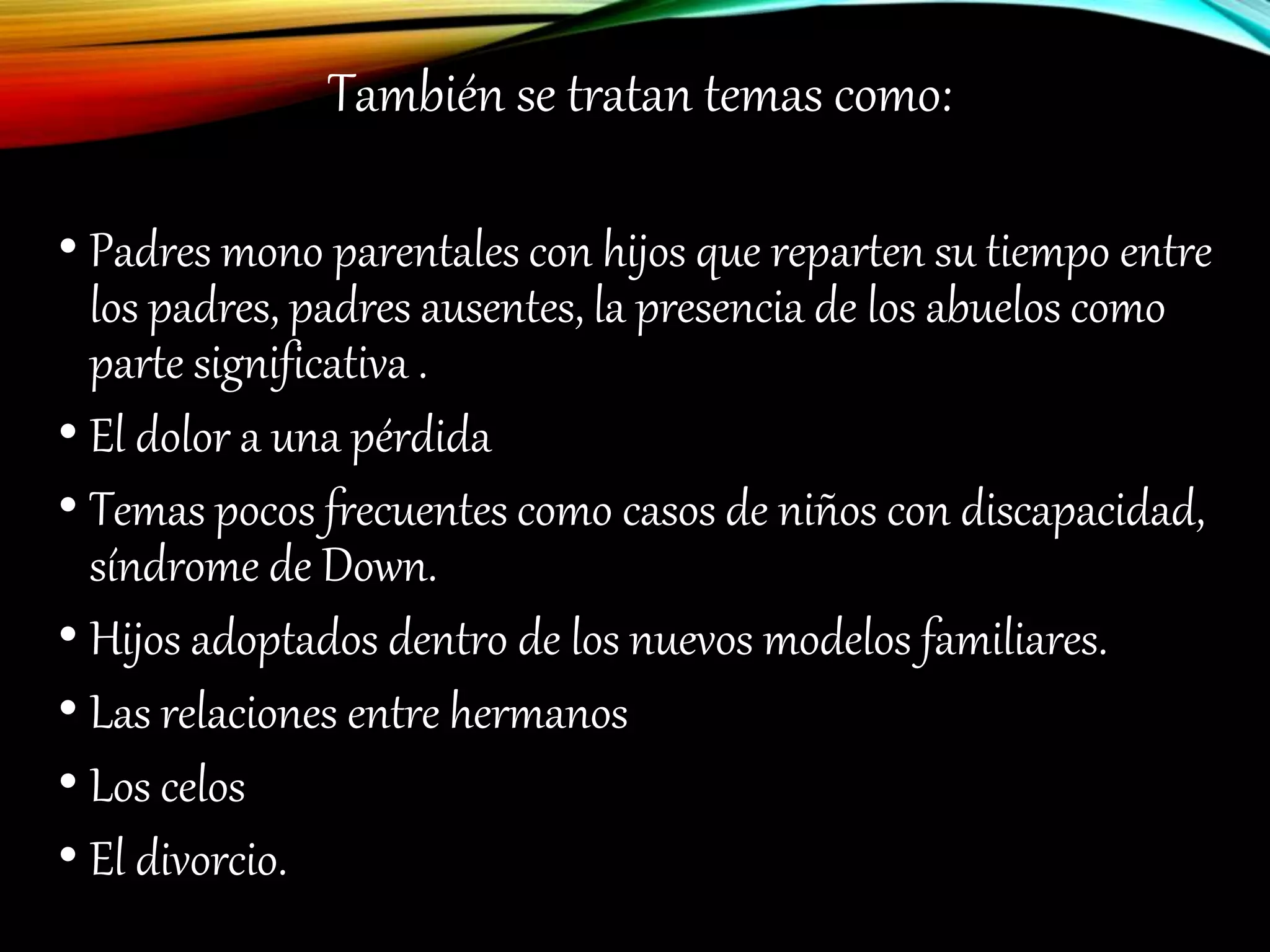 También se tratan temas como:
• Padres mono parentales con hijos que reparten su tiempo entre
los padres, padres ausentes, la presencia de los abuelos como
parte significativa .
• El dolor a una pérdida
• Temas pocos frecuentes como casos de niños con discapacidad,
síndrome de Down.
• Hijos adoptados dentro de los nuevos modelos familiares.
• Las relaciones entre hermanos
• Los celos
• El divorcio.
 