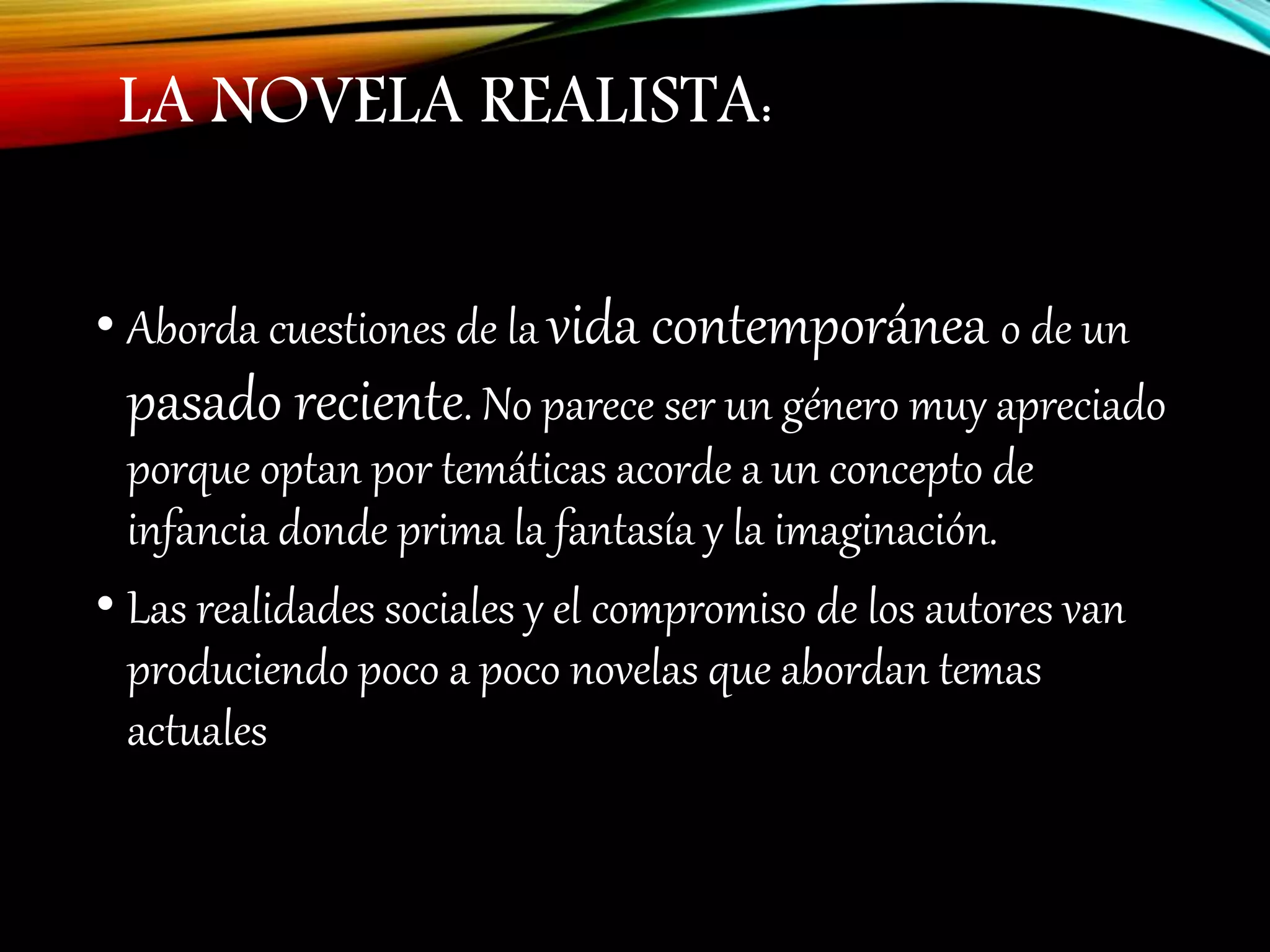 LA NOVELA REALISTA:
• Aborda cuestiones de la vida contemporánea o de un
pasado reciente. No parece ser un género muy apreciado
porque optan por temáticas acorde a un concepto de
infancia donde prima la fantasía y la imaginación.
• Las realidades sociales y el compromiso de los autores van
produciendo poco a poco novelas que abordan temas
actuales
 
