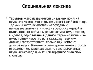 Специальная лексика
• Термины – это названия специальных понятий
науки, искусства, техники, сельского хозяйства и пр.
Термины часто искусственно созданы с
использованием латинских и греческих корней и
отличаются от «обычных» слов языка тем, что они,
в идеале, однозначны в данной терминологии и не
имеют синонимов, то есть каждому термину
должен соответствовать только один объект
данной науки. Каждое слово-термин имеет строгое
определение, зафиксированное в специальных
научных исследованиях или терминологических
словарях.
 