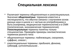 Специальная лексика
• Различают термины общепонятные и узкоспециальные.
Значение общепонятных терминов известно и
неспециалисту, что обычно связано с изучением основ
разных наук в школе и с частым их употреблением в
быту (например, медицинская терминология) и в СМИ
(политическая, экономическая терминология).
Узкоспециальные термины понятны только
специалистам. Приведём примеры лингвистических
терминов разного типа:
• общепонятные термины: подлежащее, сказуемое,
суффикс, глагол ;
• узкоспециальные термины: предикат, фонема,
субморф, супплетивизизм .
 