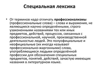 Специальная лексика
• От терминов надо отличать профессионализмы
(профессиональные слова) – слова и выражения, не
являющиеся научно определёнными, строго
узаконенными названиями тех или иных
предметов, действий, процессов, связанных с
профессиональной, научной, производственной
деятельностью людей. Это полуофициальные и
неофициальные (их иногда называют
профессионально-жаргонными) слова,
употребляющиеся людьми определённой
профессии для обозначения специальных
предметов, понятий, действий, зачастую имеющих
названия в литературном языке.
 
