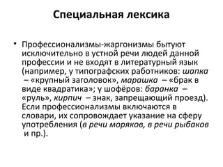 Специальная лексика
• Профессионализмы-жаргонизмы бытуют
исключительно в устной речи людей данной
профессии и не входят в литературный язык
(например, у типографских работников: шапка
– «крупный заголовок», марашка – «брак в
виде квадратика»; у шофёров: баранка –
«руль», кирпич – знак, запрещающий проезд).
Если профессионализмы включаются в
словари, их сопровождает указание на сферу
употребления (в речи моряков, в речи рыбаков
и пр.).
 