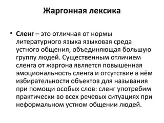 Жаргонная лексика
• Сленг – это отличная от нормы
литературного языка языковая среда
устного общения, объединяющая большую
группу людей. Существенным отличием
сленга от жаргона является повышенная
эмоциональность сленга и отсутствие в нём
избирательности объектов для называния
при помощи особых слов: сленг употребим
практически во всех речевых ситуациях при
неформальном устном общении людей.
 