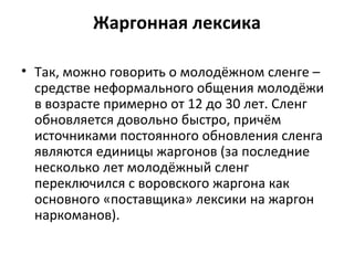 Жаргонная лексика
• Так, можно говорить о молодёжном сленге –
средстве неформального общения молодёжи
в возрасте примерно от 12 до 30 лет. Сленг
обновляется довольно быстро, причём
источниками постоянного обновления сленга
являются единицы жаргонов (за последние
несколько лет молодёжный сленг
переключился с воровского жаргона как
основного «поставщика» лексики на жаргон
наркоманов).
 
