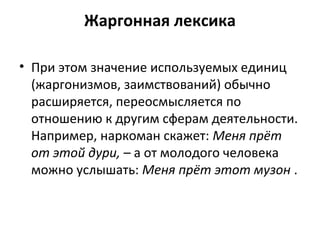 Жаргонная лексика
• При этом значение используемых единиц
(жаргонизмов, заимствований) обычно
расширяется, переосмысляется по
отношению к другим сферам деятельности.
Например, наркоман скажет: Меня прёт
от этой дури, – а от молодого человека
можно услышать: Меня прёт этот музон .
 
