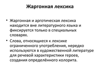 Жаргонная лексика
• Жаргонная и арготическая лексика
находится вне литературного языка и
фиксируется только в специальных
словарях.
• Слова, относящиеся к лексике
ограниченного употребления, нередко
используются в художественной литературе
для речевой характеристики героев,
создания определённого колорита.
 