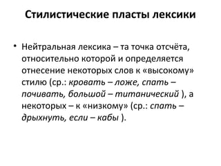 Стилистические пласты лексики
• Нейтральная лексика – та точка отсчёта,
относительно которой и определяется
отнесение некоторых слов к «высокому»
стилю (ср.: кровать – ложе, спать –
почивать, большой – титанический ), а
некоторых – к «низкому» (ср.: спать –
дрыхнуть, если – кабы ).
 
