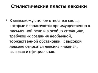 Стилистические пласты лексики
• К «высокому стилю» относятся слова,
которые используются преимущественно в
письменной речи и в особых ситуациях,
требующих создания необычной,
торжественной обстановки. К высокой
лексике относится лексика книжная,
высокая и официальная.
 
